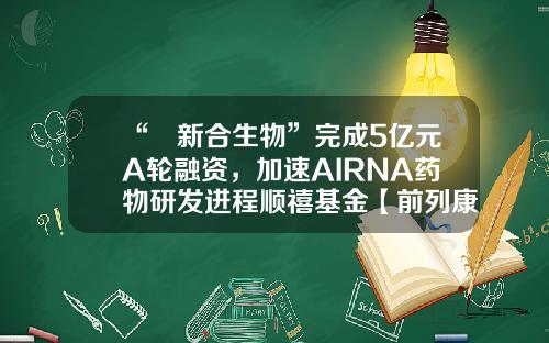 “​新合生物”完成5亿元A轮融资，加速AIRNA药物研发进程顺禧基金【前列康】