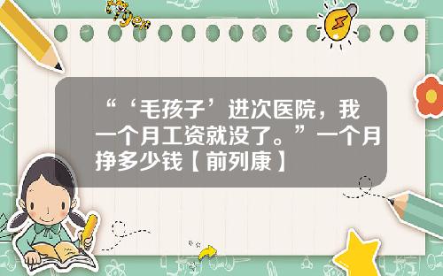 “‘毛孩子’进次医院，我一个月工资就没了。”一个月挣多少钱【前列康】