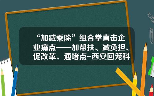 “加减乘除”组合拳直击企业痛点——加帮扶、减负担、促改革、通堵点-西安回笼科技有限公司