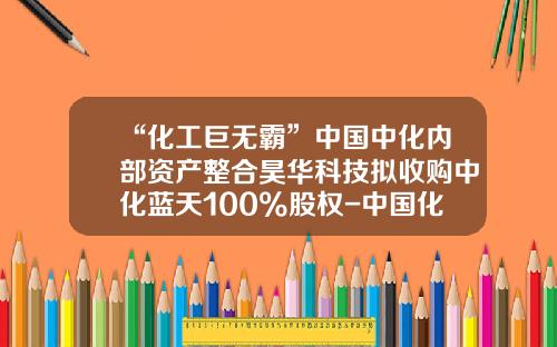 “化工巨无霸”中国中化内部资产整合昊华科技拟收购中化蓝天100%股权-中国化工集团农药公司
