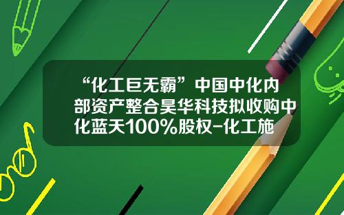“化工巨无霸”中国中化内部资产整合昊华科技拟收购中化蓝天100%股权-化工施工企业上市公司