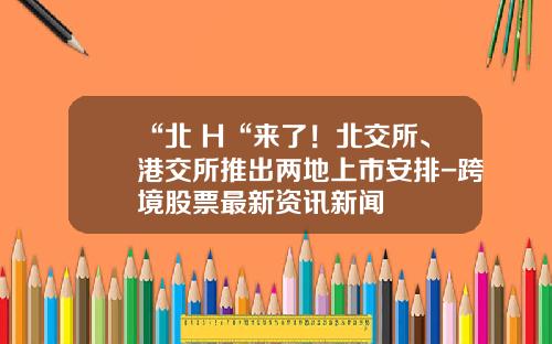 “北+H“来了！北交所、港交所推出两地上市安排-跨境股票最新资讯新闻