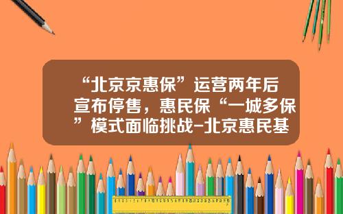 “北京京惠保”运营两年后宣布停售，惠民保“一城多保”模式面临挑战-北京惠民基金