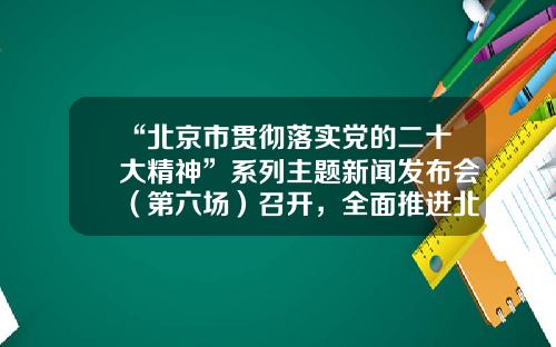 “北京市贯彻落实党的二十大精神”系列主题新闻发布会（第六场）召开，全面推进北京国际交往中心功能建设-北京有多少家世界500强公司