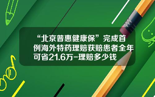 “北京普惠健康保”完成首例海外特药理赔获赔患者全年可省21.6万-理赔多少钱不影响过年的优惠