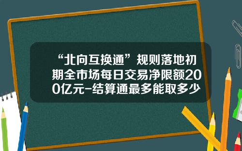 “北向互换通”规则落地初期全市场每日交易净限额200亿元-结算通最多能取多少钱