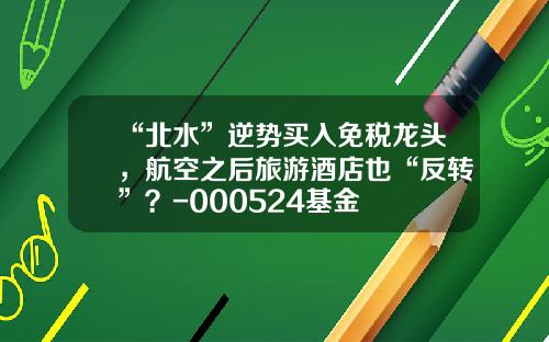 “北水”逆势买入免税龙头，航空之后旅游酒店也“反转”？-000524基金