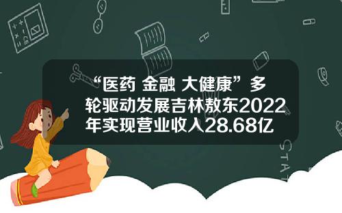 “医药+金融+大健康”多轮驱动发展吉林敖东2022年实现营业收入28.68亿元-吉林敖东制药有限公司