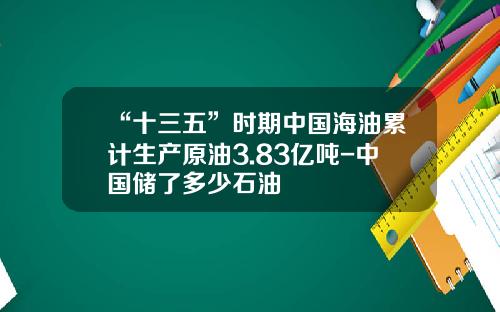 “十三五”时期中国海油累计生产原油3.83亿吨-中国储了多少石油