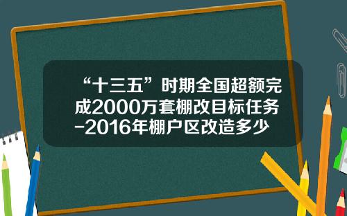“十三五”时期全国超额完成2000万套棚改目标任务-2016年棚户区改造多少万套
