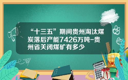 “十三五”期间贵州淘汰煤炭落后产能7426万吨-贵州省关闭煤矿有多少