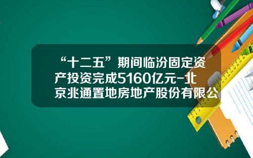“十二五”期间临汾固定资产投资完成5160亿元-北京兆通置地房地产股份有限公司