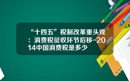 “十四五”税制改革重头戏：消费税征收环节后移-2014中国消费税是多少