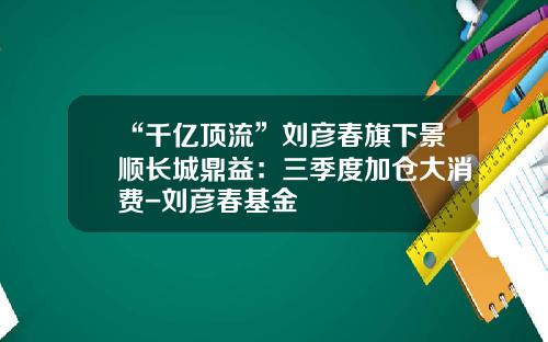“千亿顶流”刘彦春旗下景顺长城鼎益：三季度加仓大消费-刘彦春基金
