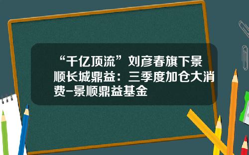 “千亿顶流”刘彦春旗下景顺长城鼎益：三季度加仓大消费-景顺鼎益基金