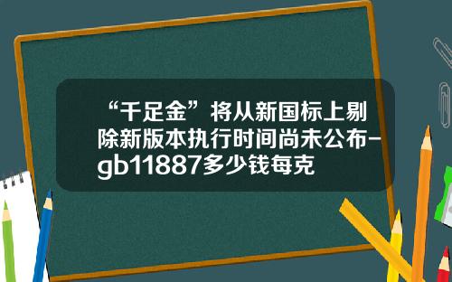 “千足金”将从新国标上剔除新版本执行时间尚未公布-gb11887多少钱每克