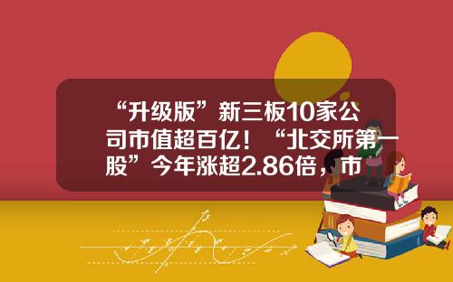 “升级版”新三板10家公司市值超百亿！“北交所第一股”今年涨超2.86倍，市值遥遥领先……-新三板潜力公司汇总