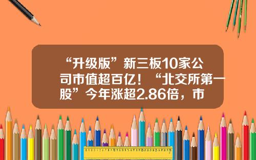 “升级版”新三板10家公司市值超百亿！“北交所第一股”今年涨超2.86倍，市值遥遥领先……-新三板股票市值为多少