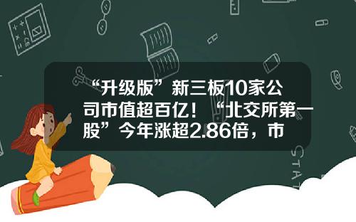 “升级版”新三板10家公司市值超百亿！“北交所第一股”今年涨超2.86倍，市值遥遥领先……-新三板证代公司