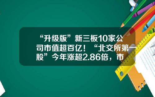 “升级版”新三板10家公司市值超百亿！“北交所第一股”今年涨超2.86倍，市值遥遥领先……-新三板1手是多少股