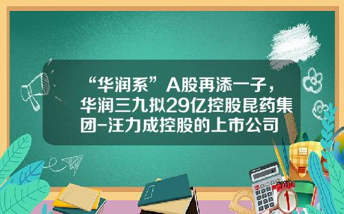 “华润系”A股再添一子，华润三九拟29亿控股昆药集团-汪力成控股的上市公司