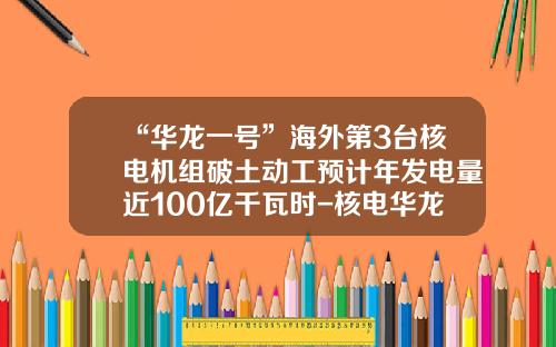 “华龙一号”海外第3台核电机组破土动工预计年发电量近100亿千瓦时-核电华龙公司