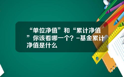 “单位净值”和“累计净值”你该看哪一个？-基金累计净值是什么