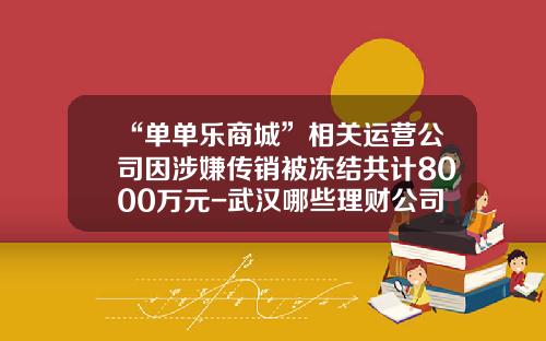 “单单乐商城”相关运营公司因涉嫌传销被冻结共计8000万元-武汉哪些理财公司倒闭