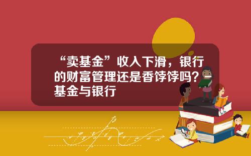“卖基金”收入下滑，银行的财富管理还是香饽饽吗？-基金与银行