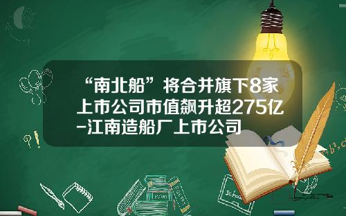 “南北船”将合并旗下8家上市公司市值飙升超275亿-江南造船厂上市公司