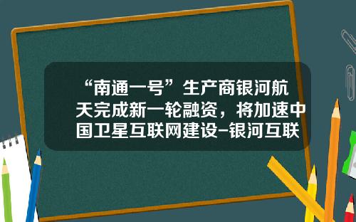 “南通一号”生产商银河航天完成新一轮融资，将加速中国卫星互联网建设-银河互联网公司