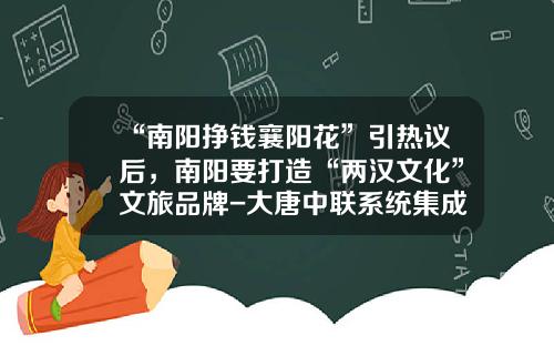 “南阳挣钱襄阳花”引热议后，南阳要打造“两汉文化”文旅品牌-大唐中联系统集成有限公司