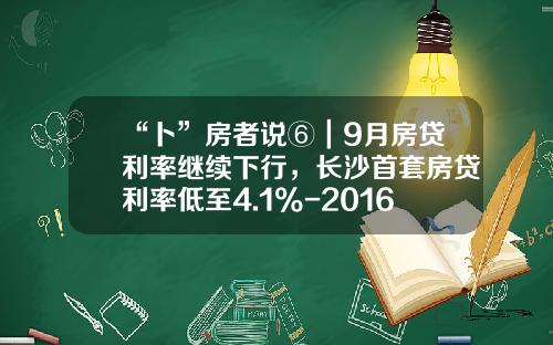 “卜”房者说⑥｜9月房贷利率继续下行，长沙首套房贷利率低至4.1%-2016年银行贷款利率多少