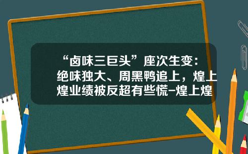 “卤味三巨头”座次生变：绝味独大、周黑鸭追上，煌上煌业绩被反超有些慌-煌上煌河南有分公司吗
