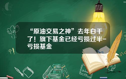 “原油交易之神”去年白干了！旗下基金已经亏损过半-亏损基金