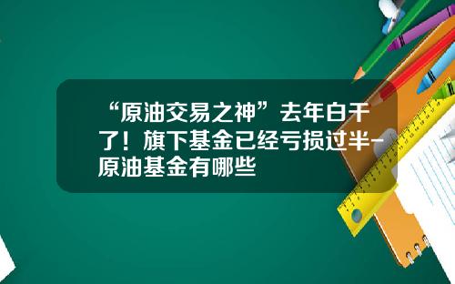 “原油交易之神”去年白干了！旗下基金已经亏损过半-原油基金有哪些