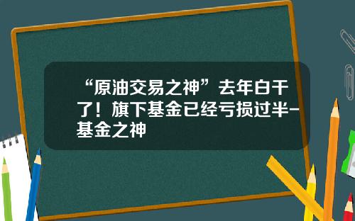 “原油交易之神”去年白干了！旗下基金已经亏损过半-基金之神