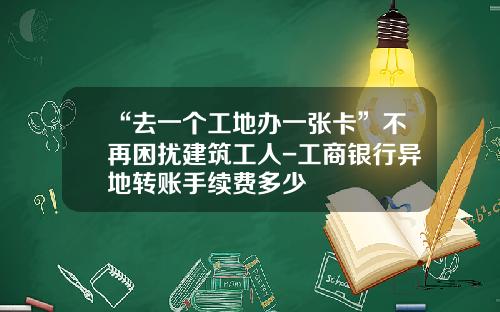 “去一个工地办一张卡”不再困扰建筑工人-工商银行异地转账手续费多少