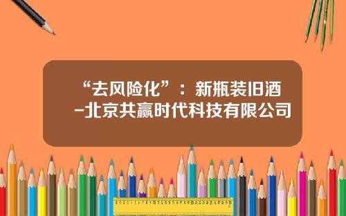 “去风险化”：新瓶装旧酒-北京共赢时代科技有限公司