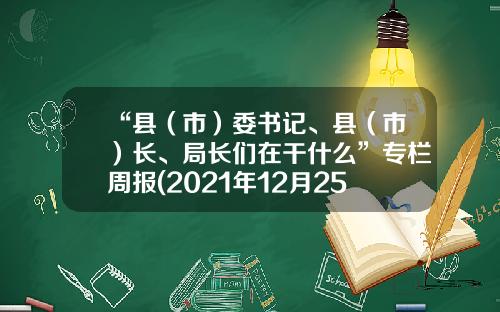 “县（市）委书记、县（市）长、局长们在干什么”专栏周报(2021年12月25日-12月31日）-文山州城乡开发投资有限公司