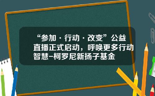 “参加·行动·改变”公益直播正式启动，呼唤更多行动智慧-柯罗尼新扬子基金