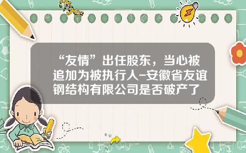 “友情”出任股东，当心被追加为被执行人-安徽省友谊钢结构有限公司是否破产了