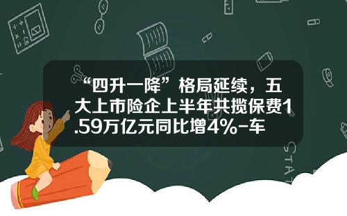 “四升一降”格局延续，五大上市险企上半年共揽保费1.59万亿元同比增4%-车险保险公司排行