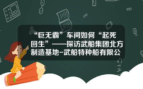 “巨无霸”车间如何“起死回生”——探访武船集团北方制造基地-武船特种船有限公司【新闻】