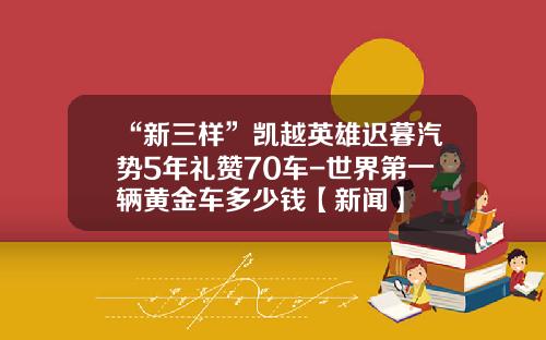 “新三样”凯越英雄迟暮汽势5年礼赞70车-世界第一辆黄金车多少钱【新闻】