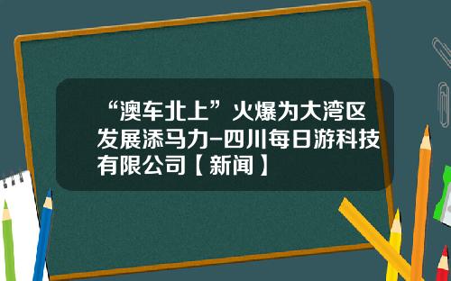 “澳车北上”火爆为大湾区发展添马力-四川每日游科技有限公司【新闻】