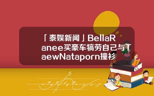 「泰娱新闻」BellaRanee买豪车犒劳自己与TaewNataporn撞衫-700泰铢等于多少人民币【新闻】