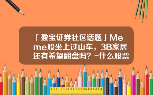 「盈宝证券社区话题」Meme股坐上过山车，3B家居还有希望翻盘吗？-什么股票资讯社区app比较好【新闻】