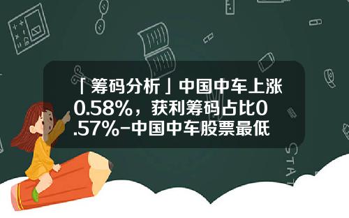 「筹码分析」中国中车上涨0.58%，获利筹码占比0.57%-中国中车股票最低价是多少【新闻】