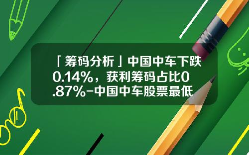 「筹码分析」中国中车下跌0.14%，获利筹码占比0.87%-中国中车股票最低价是多少【新闻】